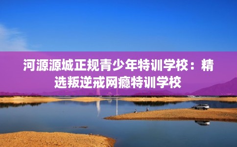 河源源城正规青少年特训学校：精选叛逆戒网瘾特训学校