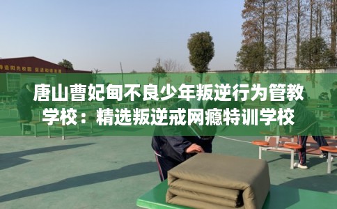 唐山曹妃甸不良少年叛逆行为管教学校：精选叛逆戒网瘾特训学校