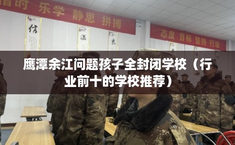 鹰潭余江问题孩子全封闭学校（行业前十的学校推荐）