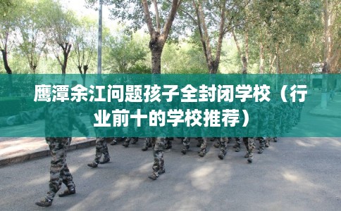 鹰潭余江问题孩子全封闭学校（行业前十的学校推荐）