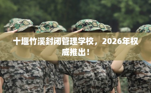 十堰竹溪封闭管理学校，2026年权威推出！