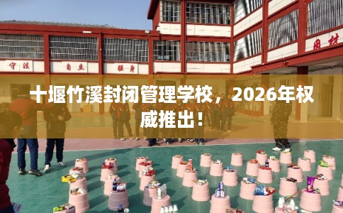 十堰竹溪封闭管理学校，2026年权威推出！