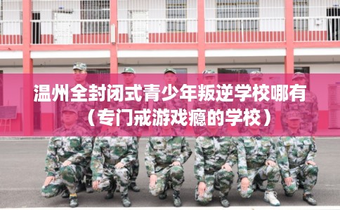 温州全封闭式青少年叛逆学校哪有（专门戒游戏瘾的学校）