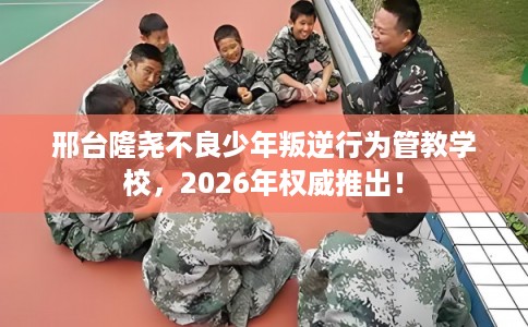邢台隆尧不良少年叛逆行为管教学校，2026年权威推出！