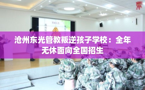 沧州东光管教叛逆孩子学校：全年无休面向全国招生