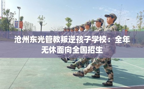 沧州东光管教叛逆孩子学校：全年无休面向全国招生