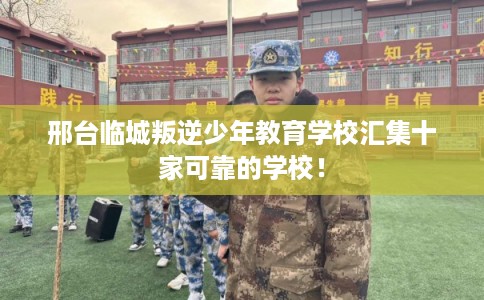 邢台临城叛逆少年教育学校汇集十家可靠的学校！