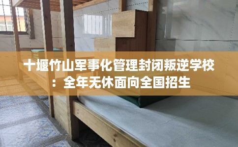 十堰竹山军事化管理封闭叛逆学校：全年无休面向全国招生