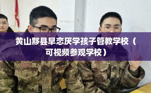 黄山黟县早恋厌学孩子管教学校（可视频参观学校）