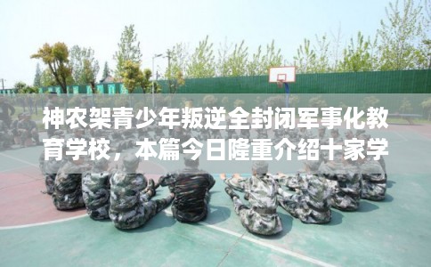 神农架青少年叛逆全封闭军事化教育学校，本篇今日隆重介绍十家学校！