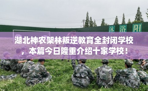 湖北神农架林叛逆教育全封闭学校，本篇今日隆重介绍十家学校！