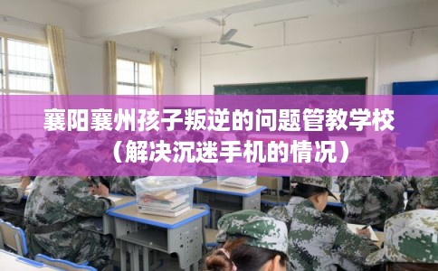 襄阳襄州孩子叛逆的问题管教学校（解决沉迷手机的情况）