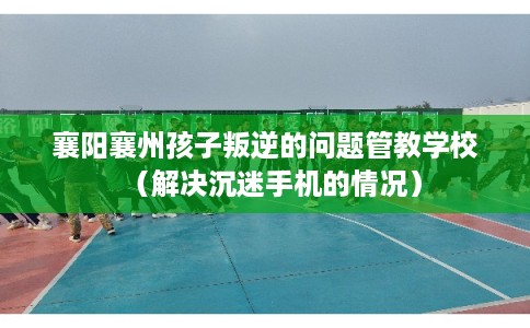 襄阳襄州孩子叛逆的问题管教学校（解决沉迷手机的情况）