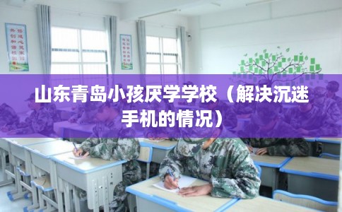 山东青岛小孩厌学学校（解决沉迷手机的情况）