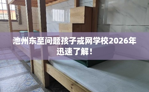 池州东至问题孩子戒网学校2026年迅速了解！