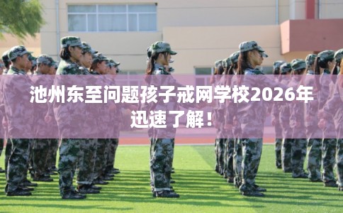 池州东至问题孩子戒网学校2026年迅速了解！