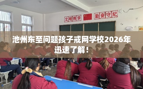 池州东至问题孩子戒网学校2026年迅速了解！