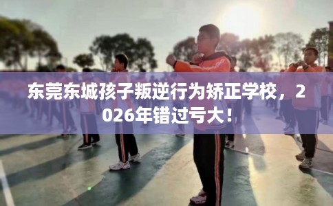 东莞东城孩子叛逆行为矫正学校，2026年错过亏大！