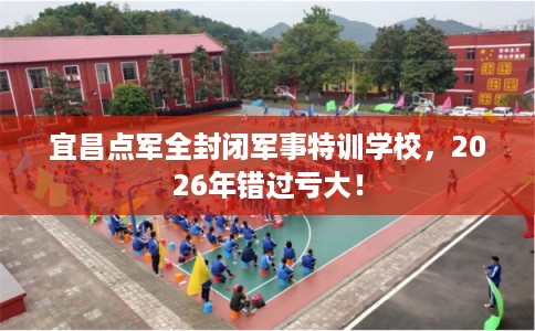 宜昌点军全封闭军事特训学校，2026年错过亏大！