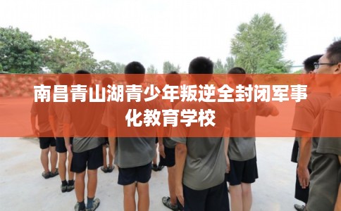 南昌青山湖青少年叛逆全封闭军事化教育学校
