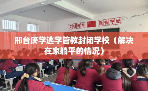 邢台厌学逃学管教封闭学校（解决在家躺平的情况）