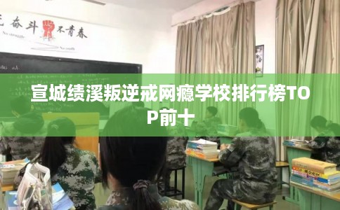 宣城绩溪叛逆戒网瘾学校排行榜TOP前十