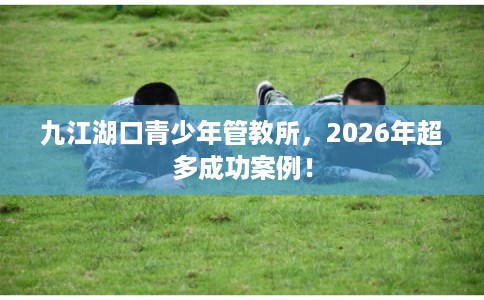 九江湖口青少年管教所，2026年超多成功案例！