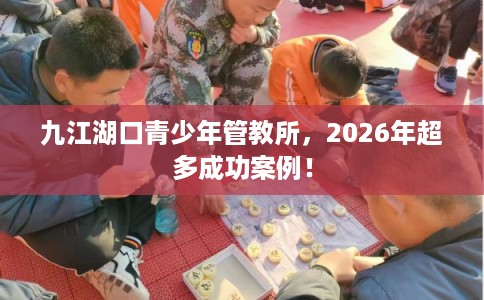 九江湖口青少年管教所，2026年超多成功案例！