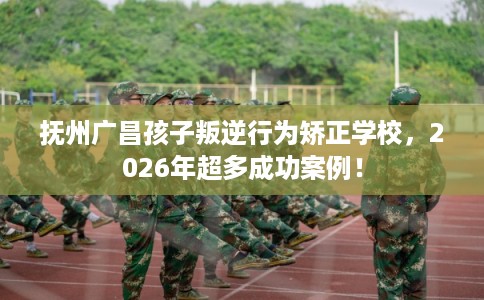 抚州广昌孩子叛逆行为矫正学校，2026年超多成功案例！