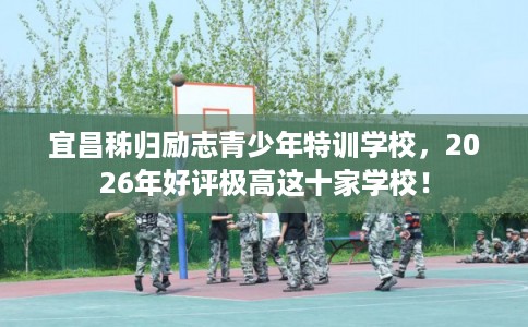 宜昌秭归励志青少年特训学校，2026年好评极高这十家学校！