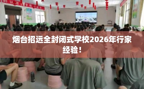 烟台招远全封闭式学校2026年行家经验！