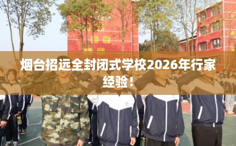 烟台招远全封闭式学校2026年行家经验！