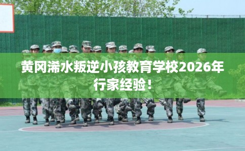黄冈浠水叛逆小孩教育学校2026年行家经验！