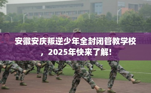 安徽安庆叛逆少年全封闭管教学校，2025年快来了解!