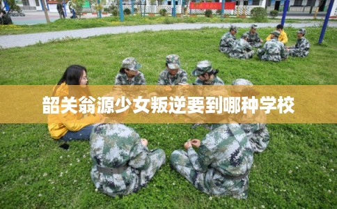 韶关翁源少女叛逆要到哪种学校