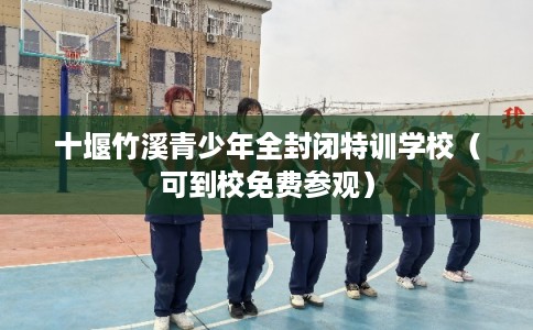 十堰竹溪青少年全封闭特训学校（可到校免费参观）