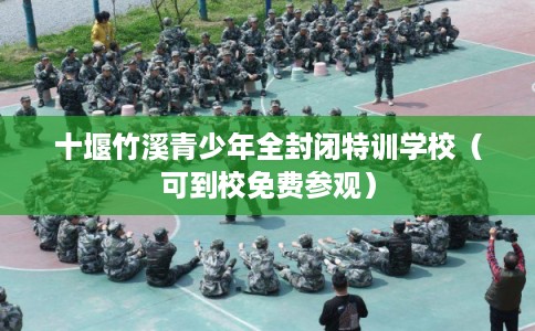 十堰竹溪青少年全封闭特训学校（可到校免费参观）