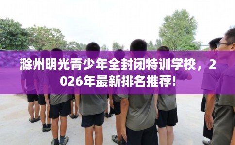 滁州明光青少年全封闭特训学校，2026年最新排名推荐!