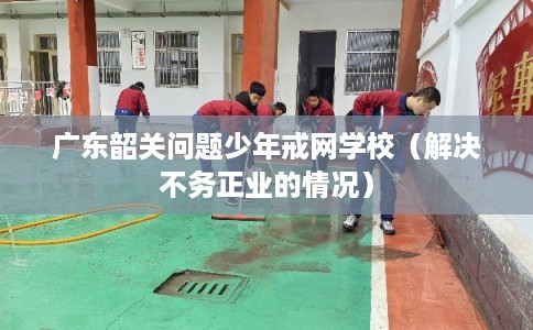 广东韶关问题少年戒网学校（解决不务正业的情况）
