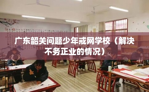 广东韶关问题少年戒网学校（解决不务正业的情况）