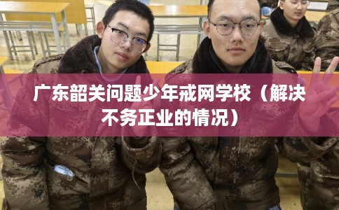广东韶关问题少年戒网学校（解决不务正业的情况）
