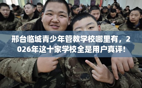邢台临城青少年管教学校哪里有，2026年这十家学校全是用户真评!