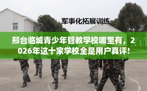 邢台临城青少年管教学校哪里有，2026年这十家学校全是用户真评!