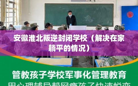 安徽淮北叛逆封闭学校（解决在家躺平的情况）