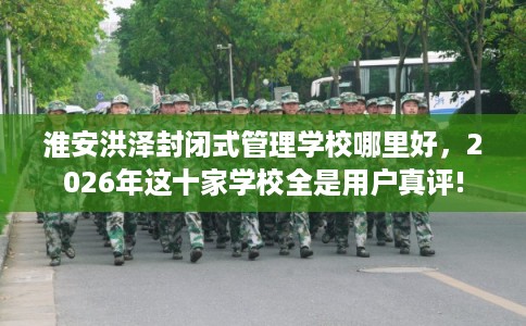 淮安洪泽封闭式管理学校哪里好，2026年这十家学校全是用户真评!