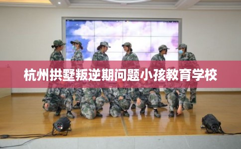 杭州拱墅叛逆期问题小孩教育学校