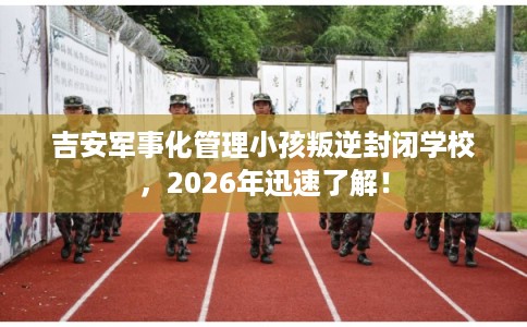 吉安军事化管理小孩叛逆封闭学校，2026年迅速了解！