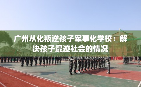 广州从化叛逆孩子军事化学校：解决孩子混迹社会的情况