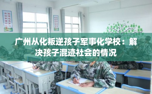 广州从化叛逆孩子军事化学校：解决孩子混迹社会的情况