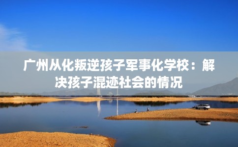 广州从化叛逆孩子军事化学校：解决孩子混迹社会的情况